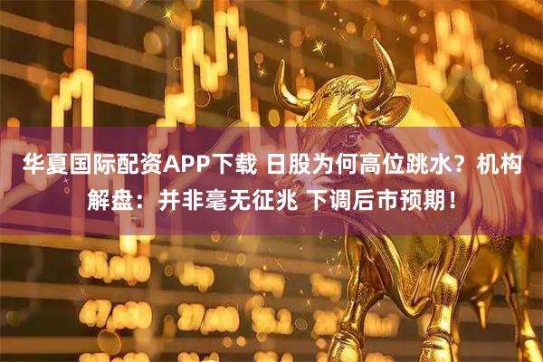 华夏国际配资APP下载 日股为何高位跳水？机构解盘：并非毫无征兆 下调后市预期！