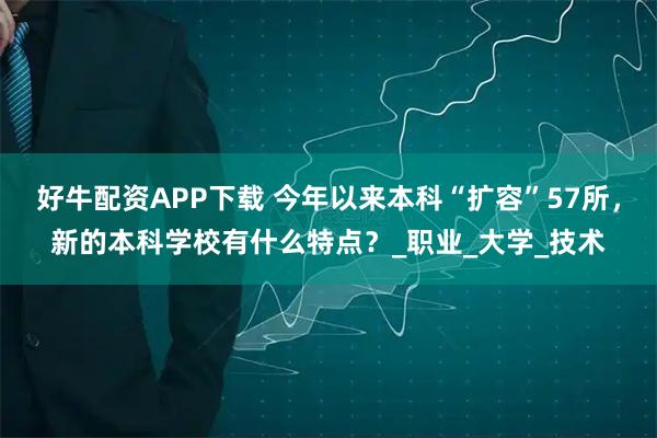 好牛配资APP下载 今年以来本科“扩容”57所，新的本科学校有什么特点？_职业_大学_技术