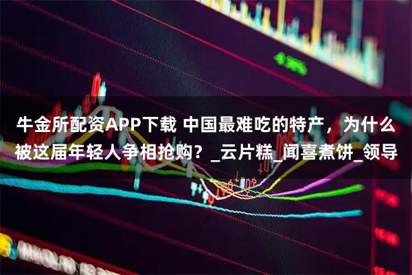 牛金所配资APP下载 中国最难吃的特产，为什么被这届年轻人争相抢购？_云片糕_闻喜煮饼_领导