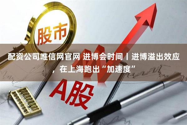 配资公司唯信网官网 进博会时间丨进博溢出效应，在上海跑出“加速度”