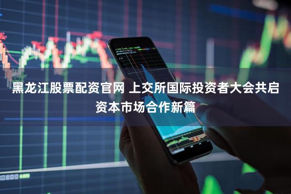 黑龙江股票配资官网 上交所国际投资者大会共启资本市场合作新篇