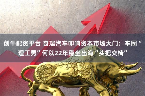 创牛配资平台 奇瑞汽车叩响资本市场大门：车圈“理工男”何以22年稳坐出海“头把交椅”