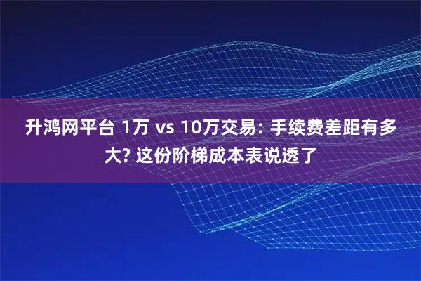升鸿网平台 1万 vs 10万交易: 手续费差距有多大? 这份阶梯成本表说透了