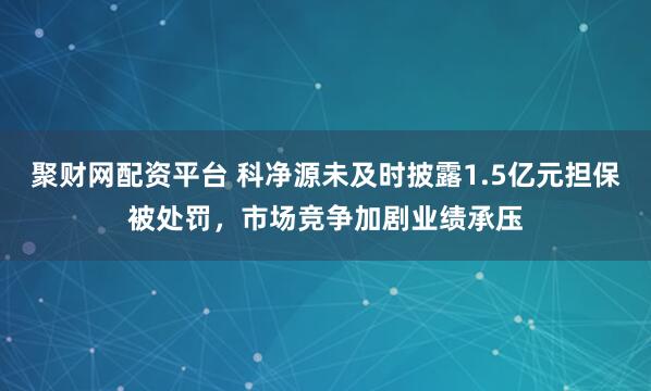 聚财网配资平台 科净源未及时披露1.5亿元担保被处罚，市场竞争加剧业绩承压