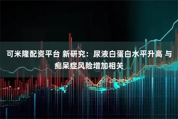 可米隆配资平台 新研究：尿液白蛋白水平升高 与痴呆症风险增加相关