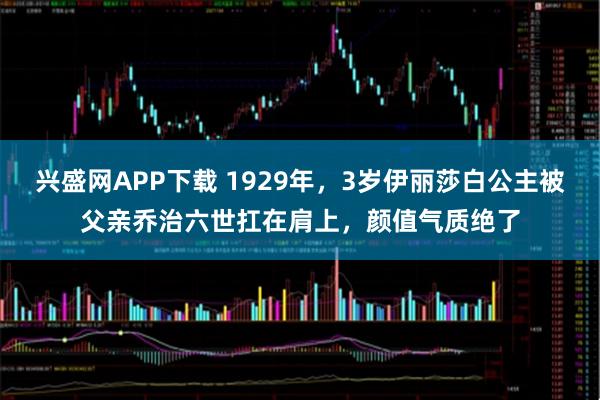 兴盛网APP下载 1929年，3岁伊丽莎白公主被父亲乔治六世扛在肩上，颜值气质绝了