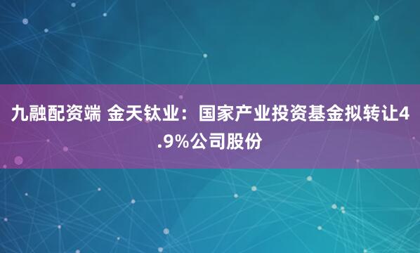 九融配资端 金天钛业：国家产业投资基金拟转让4.9%公司股份