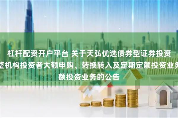 杠杆配资开户平台 关于天弘优选债券型证券投资基金调整机构投资者大额申购、转换转入及定期定额投资业务的公告