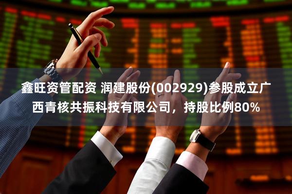 鑫旺资管配资 润建股份(002929)参股成立广西青核共振科技有限公司,持股比例80%