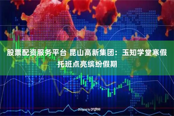 股票配资服务平台 昆山高新集团：玉知学堂寒假托班点亮缤纷假期